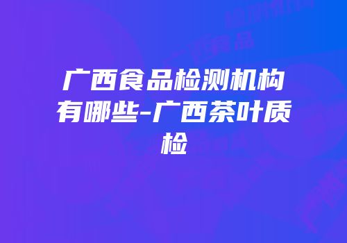 广西食品检测机构有哪些-广西茶叶质检