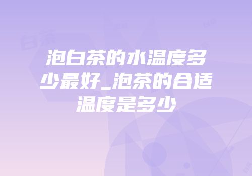 泡白茶的水温度多少最好_泡茶的合适温度是多少