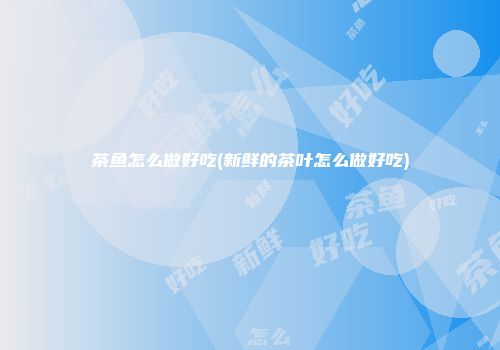 茶鱼怎么做好吃(新鲜的茶叶怎么做好吃)