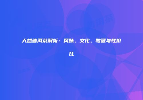 大益普洱茶解析：风味、文化、收藏与性价比