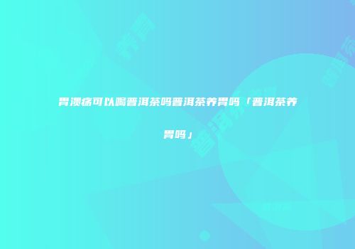 胃溃疡可以喝普洱茶吗普洱茶养胃吗「普洱茶养胃吗」