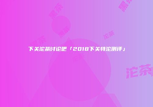 下关沱茶讨论吧「2018下关特沱测评」