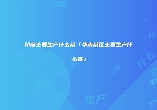 印度主要生产什么茶「华南茶区主要生产什么茶」