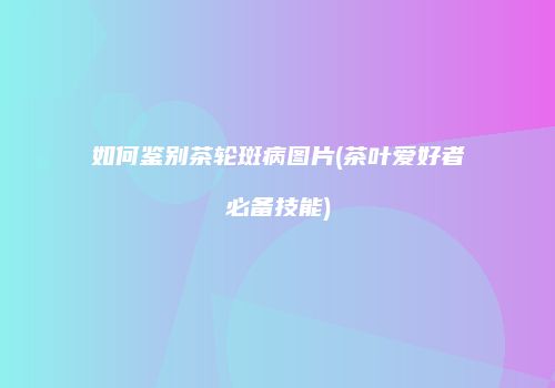 如何鉴别茶轮斑病图片(茶叶爱好者必备技能)