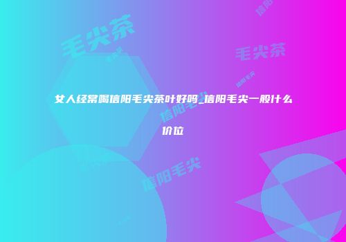 女人经常喝信阳毛尖茶叶好吗_信阳毛尖一般什么价位