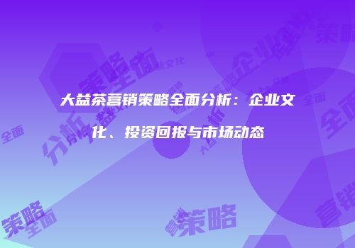 大益茶营销策略全面分析：企业文化、投资回报与市场动态