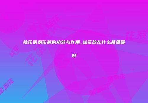 桂花茉莉花茶的功效与作用_桂花放在什么茶里最好