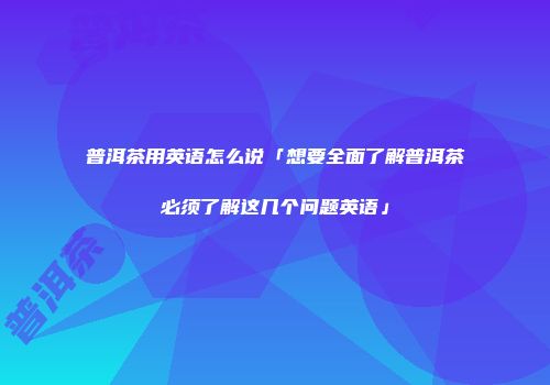普洱茶用英语怎么说「想要全面了解普洱茶必须了解这几个问题英语」