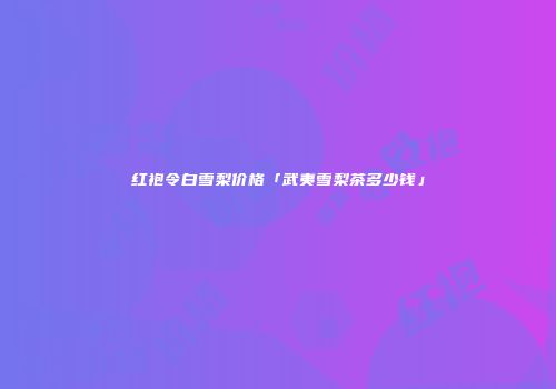 红袍令白雪梨价格「武夷雪梨茶多少钱」