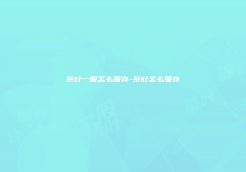 茶叶一般怎么保存-茶叶怎么保存