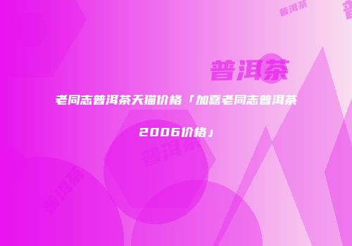 老同志普洱茶天猫价格「加嘉老同志普洱茶2006价格」