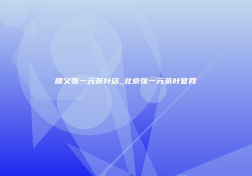 顺义张一元茶叶店_北京张一元茶叶官网