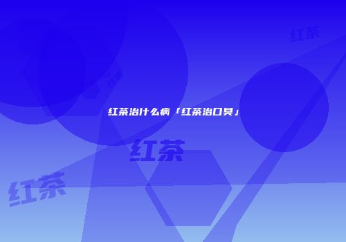 红茶治什么病「红茶治口臭」