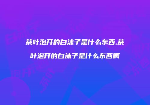 茶叶泡开的白沫子是什么东西,茶叶泡开的白沫子是什么东西啊