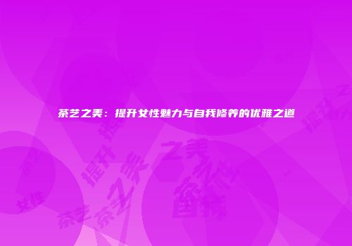 茶艺之美：提升女性魅力与自我修养的优雅之道
