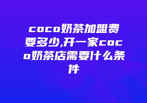 coco奶茶加盟费要多少,开一家coco奶茶店需要什么条件