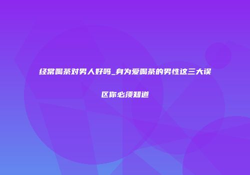 经常喝茶对男人好吗_身为爱喝茶的男性这三大误区你必须知道