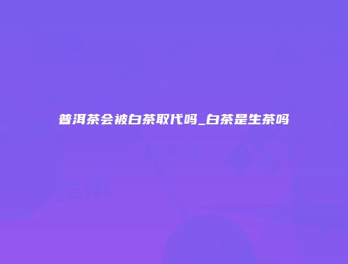 普洱茶会被白茶取代吗_白茶是生茶吗