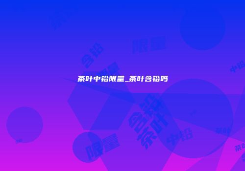 茶叶中铅限量_茶叶含铅吗