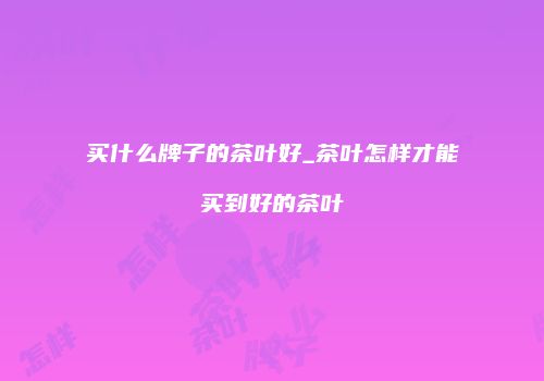 买什么牌子的茶叶好_茶叶怎样才能买到好的茶叶