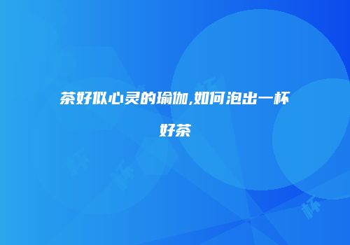 茶好似心灵的瑜伽,如何泡出一杯好茶