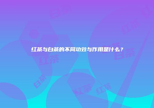 红茶与白茶的不同功效与作用是什么？