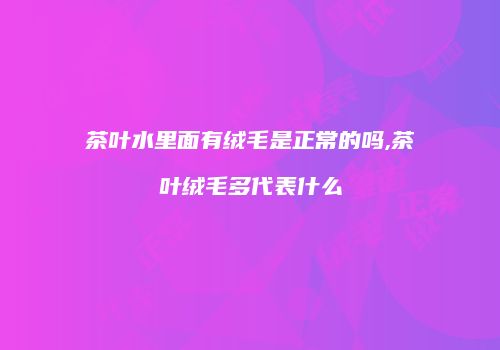 茶叶水里面有绒毛是正常的吗,茶叶绒毛多代表什么