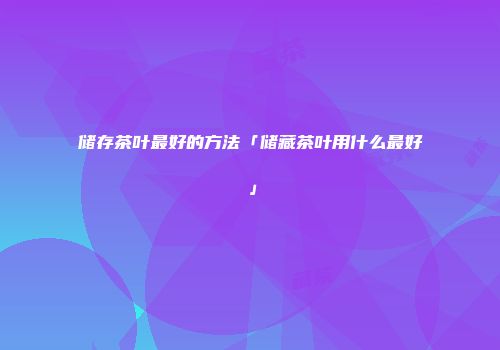 储存茶叶最好的方法「储藏茶叶用什么最好」