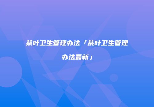 茶叶卫生管理办法「茶叶卫生管理办法最新」