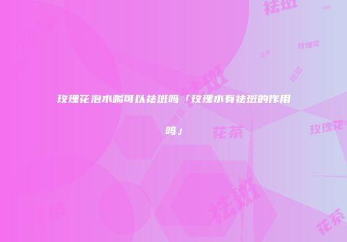 玫瑰花泡水喝可以祛斑吗「玫瑰水有祛斑的作用吗」