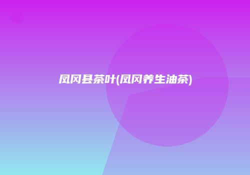 凤冈县茶叶(凤冈养生油茶)