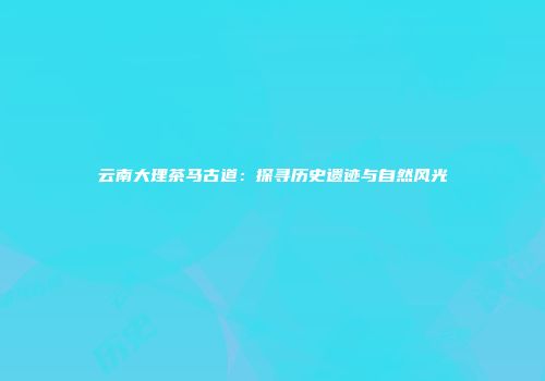 云南大理茶马古道：探寻历史遗迹与自然风光