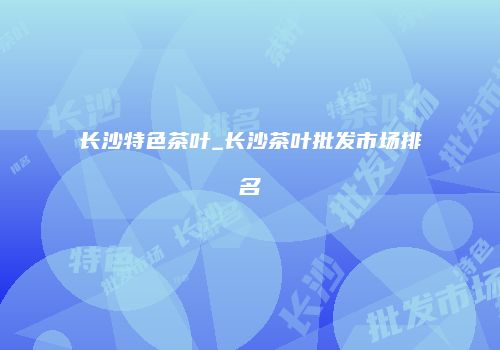 长沙特色茶叶_长沙茶叶批发市场排名
