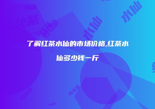 了解红茶水仙的市场价格,红茶水仙多少钱一斤