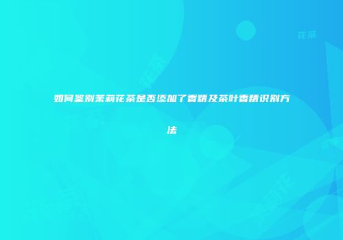 如何鉴别茉莉花茶是否添加了香精及茶叶香精识别方法