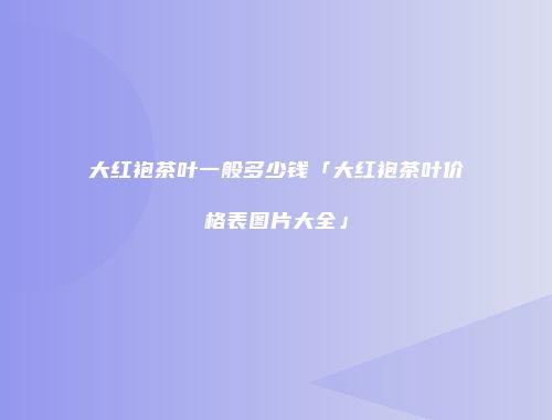 大红袍茶叶一般多少钱「大红袍茶叶价格表图片大全」