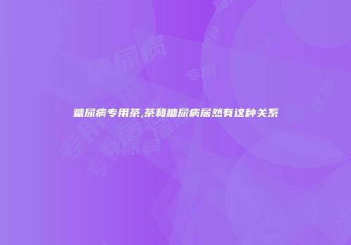 糖尿病专用茶,茶和糖尿病居然有这种关系