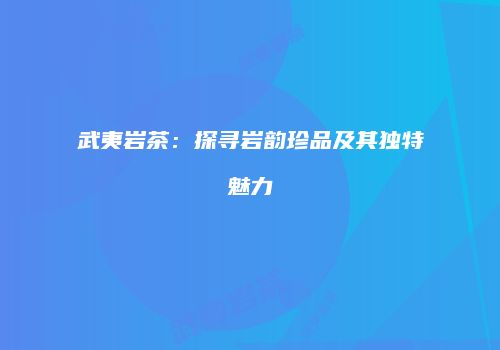 武夷岩茶：探寻岩韵珍品及其独特魅力