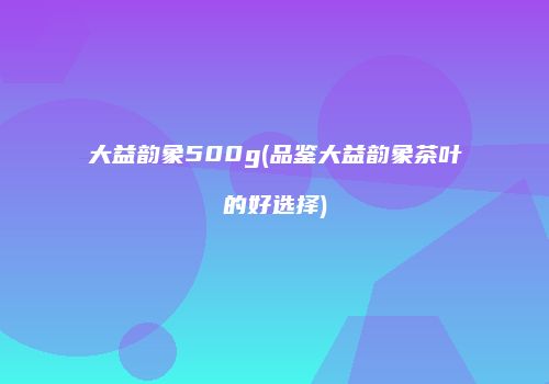 大益韵象500g(品鉴大益韵象茶叶的好选择)