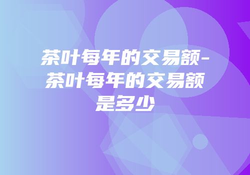 茶叶每年的交易额-茶叶每年的交易额是多少