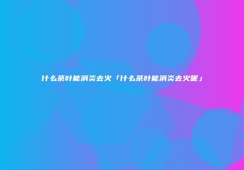 什么茶叶能消炎去火「什么茶叶能消炎去火呢」