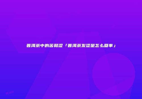 普洱茶中的苦和涩「普洱茶发涩是怎么回事」