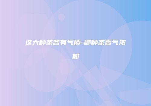 这六种茶各有气质-哪种茶香气浓郁