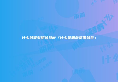 什么时候有明前茶叶「什么是明前茶雨前茶」