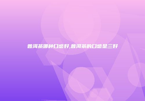 普洱茶哪种口感好,普洱茶的口感是三好