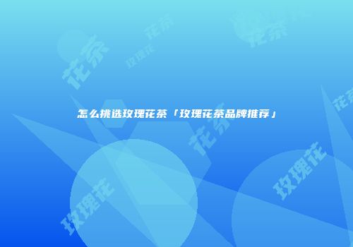 怎么挑选玫瑰花茶「玫瑰花茶品牌推荐」