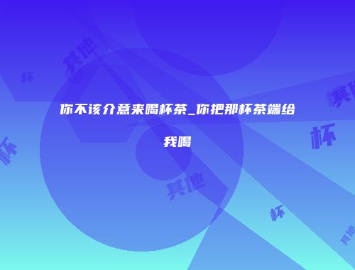 你不该介意来喝杯茶_你把那杯茶端给我喝