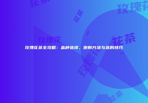 玫瑰花茶全攻略：品种选择、泡制方法与选购技巧