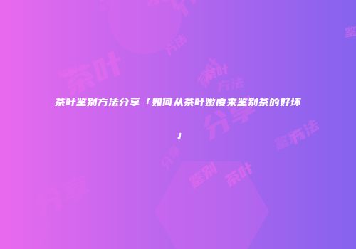 茶叶鉴别方法分享「如何从茶叶嫩度来鉴别茶的好坏」