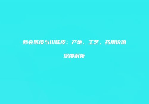 新会陈皮与川陈皮：产地、工艺、药用价值深度解析